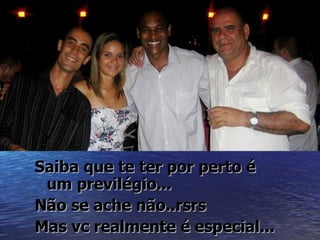 Saiba que te ter por perto é
 um previlégio...
Não se ache não..rsrs
Mas vc realmente é especial...
 