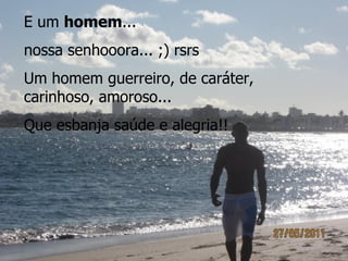E um homem...
nossa senhooora... ;) rsrs
Um homem guerreiro, de caráter,
carinhoso, amoroso...
Que esbanja saúde e alegria!!
 