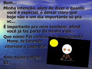 Bom...
Minha intenção, além de dizer o quanto
  você é especial, é deixar claro que
  hoje não é um dia importante só pra
  vc...
É importante pra mim também, afinal
  você já faz parte da minha vida...
Que nosso Pai continue te abençoando
  Mone, te fazendo
vitorioso a cada dia!

Amo muito você!!!
S2
 