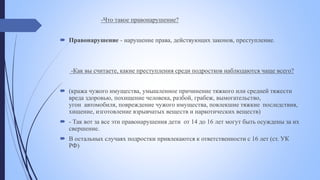 -Что такое правонарушение?
 Правонарушение - нарушение права, действующих законов, преступление.
-Как вы считаете, какие преступления среди подростков наблюдаются чаще всего?
 (кража чужого имущества, умышленное причинение тяжкого или средней тяжести
вреда здоровью, похищение человека, разбой, грабеж, вымогательство,
угон автомобиля, повреждение чужого имущества, повлекшие тяжкие последствия,
хищение, изготовление взрывчатых веществ и наркотических веществ)
 - Так вот за все эти правонарушения дети от 14 до 16 лет могут быть осуждены за их
свершение.
 В остальных случаях подростки привлекаются к ответственности с 16 лет (ст. УК
РФ)
 