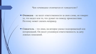 Чем «очевидец» отличается от «свидетеля»?
 Очевидец – не несет ответственности за свои слова, он говорит
то, что видел или то, что думает по поводу происшествия.
Поэтому может сказать неправду.
 Свидетель – это лицо, на которое указал подозреваемый или
потерпевший. Он несет уголовную ответственность за дачу
ложных показаний.
 