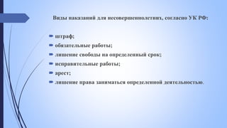 Виды наказаний для несовершеннолетних, согласно УК РФ:
 штраф;
 обязательные работы;
 лишение свободы на определенный срок;
 исправительные работы;
 арест;
 лишение права заниматься определенной деятельностью.
 