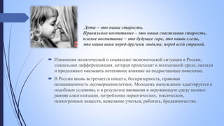 Дети – это наша старость.
Правильное воспитание – это наша счастливая старость,
плохое воспитание – это будущее горе, это наши слезы,
это наша вина перед другими людьми, перед всей страной.
 Изменения политической и социально-экономической ситуации в России,
социальная дифференциация, которая происходит в молодежной среде, оказали
и продолжают оказывать негативное влияние на подрастающее поколение.
 В России вновь встречается нищета, беспризорность, правовая
незащищенность несовершеннолетних. Молодежь вынужденно адаптируется к
подобным условиям, и в результате вживания в окружающую среду налицо:
ранняя алкоголизация, потребление наркотических, токсических,
психотропных веществ, нежелание учиться, работать, бродяжничество.
 