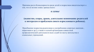 Причины роста безнадзорности среди детей и подростков свидетельствует о
том, что ее истоки лежат, прежде всего:
в семье
(пьянство, ссоры, драки, длительное невнимание родителей
к интересам и проблемам своего взрослеющего ребенка).
Приобщение подростка родителями к употреблению спиртных напитков ,
наркотиков и др.), а также в плохой организации совместной
профилактической деятельности всех служб по месту жительства и
социальных учреждений.
 