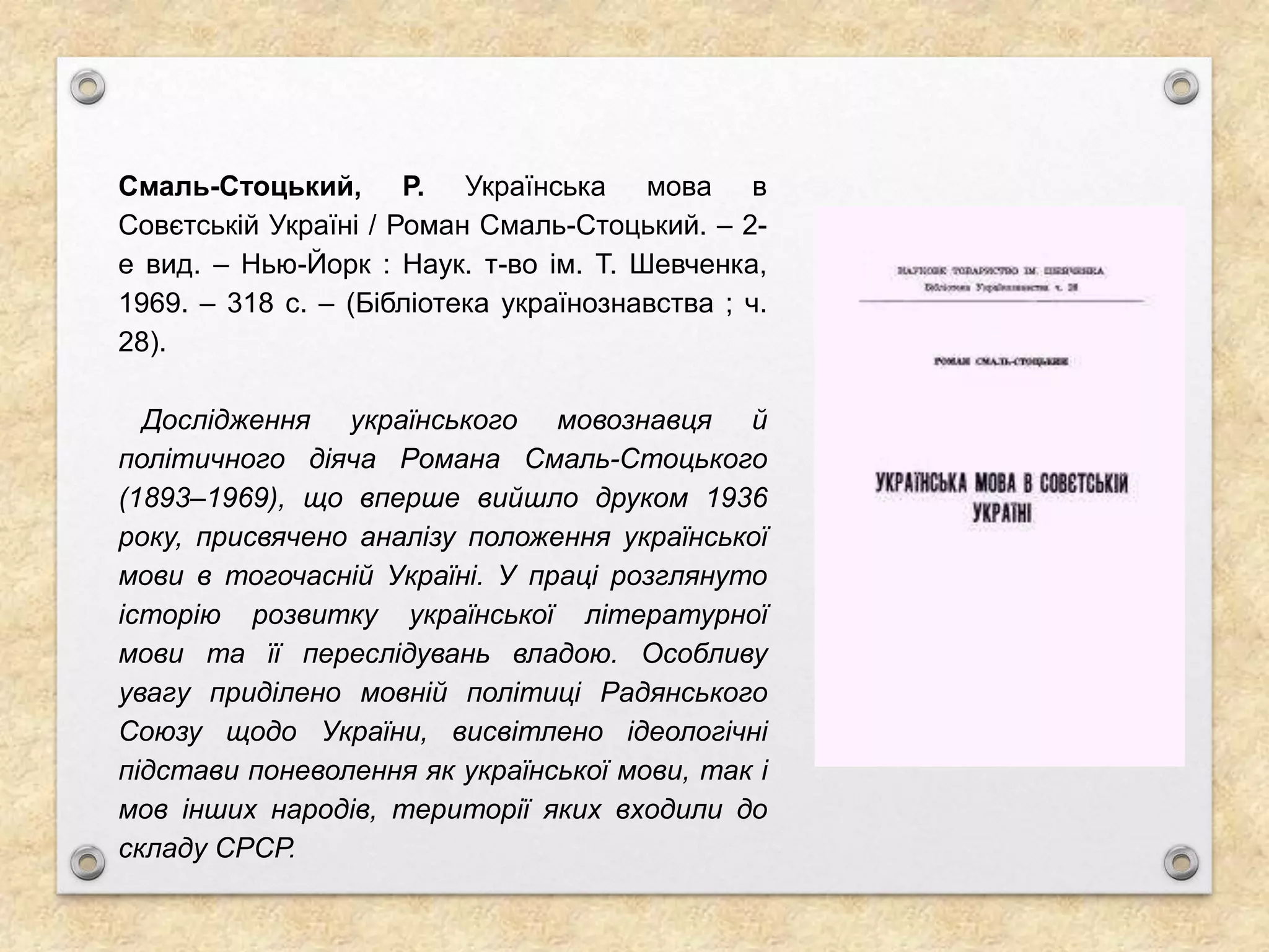 Смаль-Стоцький, Р. Українська мова в
Совєтській Україні / Роман Смаль-Стоцький. – 2-
е вид. – Нью-Йорк : Наук. т-во ім. Т. Шевченка,
1969. – 318 с. – (Бібліотека українознавства ; ч.
28).
Дослідження українського мовознавця й
політичного діяча Романа Смаль-Стоцького
(1893–1969), що вперше вийшло друком 1936
року, присвячено аналізу положення української
мови в тогочасній Україні. У праці розглянуто
історію розвитку української літературної
мови та її переслідувань владою. Особливу
увагу приділено мовній політиці Радянського
Союзу щодо України, висвітлено ідеологічні
підстави поневолення як української мови, так і
мов інших народів, території яких входили до
складу СРСР.
 