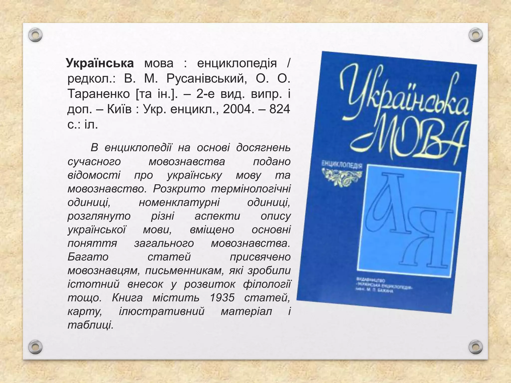 Українська мова : енциклопедія /
редкол.: В. М. Русанівський, О. О.
Тараненко [та ін.]. – 2-е вид. випр. і
доп. – Київ : Укр. енцикл., 2004. – 824
с.: іл.
В енциклопедії на основі досягнень
сучасного мовознавства подано
відомості про українську мову та
мовознавство. Розкрито термінологічні
одиниці, номенклатурні одиниці,
розглянуто різні аспекти опису
української мови, вміщено основні
поняття загального мовознавства.
Багато статей присвячено
мовознавцям, письменникам, які зробили
істотний внесок у розвиток філології
тощо. Книга містить 1935 статей,
карту, ілюстративний матеріал і
таблиці.
 