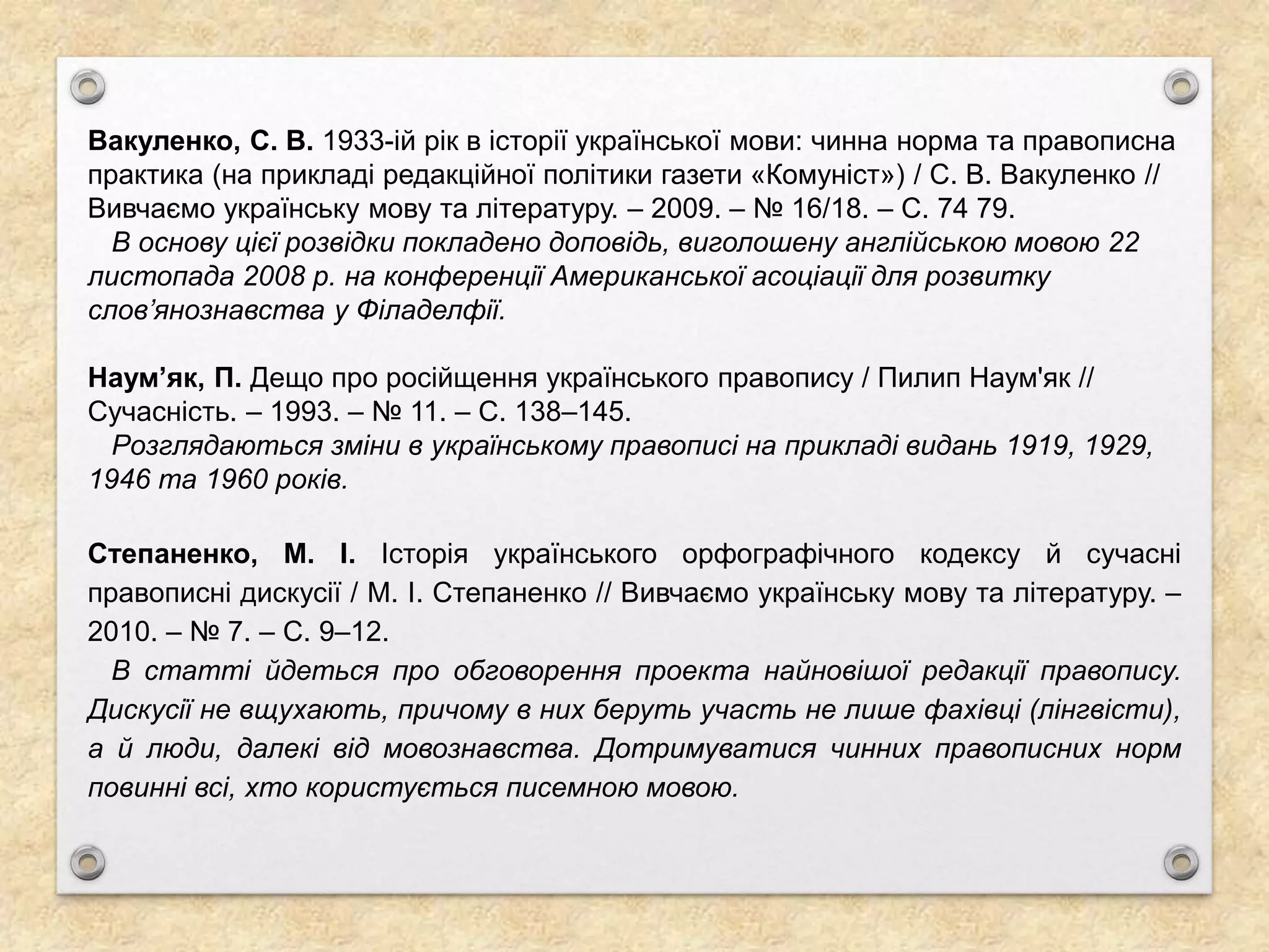 Вакуленко, С. В. 1933-ій рік в історії української мови: чинна норма та правописна
практика (на прикладі редакційної політики газети «Комуніст») / С. В. Вакуленко //
Вивчаємо українську мову та літературу. – 2009. – № 16/18. – С. 74 79.
В основу цієї розвідки покладено доповідь, виголошену англійською мовою 22
листопада 2008 р. на конференції Американської асоціації для розвитку
слов’янознавства у Філаделфії.
Наум’як, П. Дещо про російщення українського правопису / Пилип Наум'як //
Сучасність. – 1993. – № 11. – С. 138–145.
Розглядаються зміни в українському правописі на прикладі видань 1919, 1929,
1946 та 1960 років.
Степаненко, М. І. Історія українського орфографічного кодексу й сучасні
правописні дискусії / М. І. Степаненко // Вивчаємо українську мову та літературу. –
2010. – № 7. – С. 9–12.
В статті йдеться про обговорення проекта найновішої редакції правопису.
Дискусії не вщухають, причому в них беруть участь не лише фахівці (лінгвісти),
а й люди, далекі від мовознавства. Дотримуватися чинних правописних норм
повинні всі, хто користується писемною мовою.
 