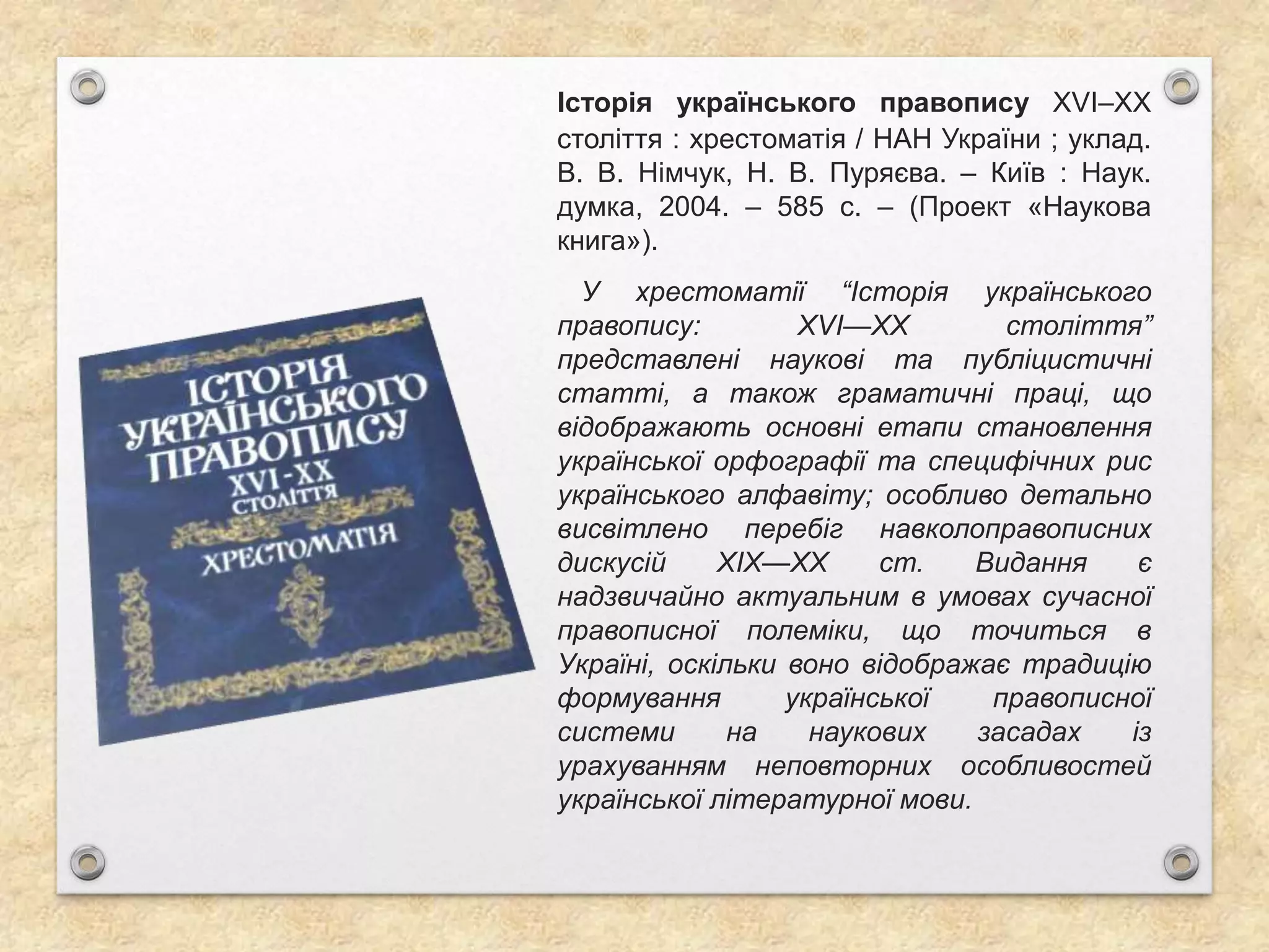 Історія українського правопису XVI–XX
століття : хрестоматія / НАН України ; уклад.
В. В. Німчук, Н. В. Пуряєва. – Київ : Наук.
думка, 2004. – 585 с. – (Проект «Наукова
книга»).
У хрестоматії “Історія українського
правопису: XVI—XX століття”
представлені наукові та публіцистичні
статті, а також граматичні праці, що
відображають основні етапи становлення
української орфографії та специфічних рис
українського алфавіту; особливо детально
висвітлено перебіг навколоправописних
дискусій XIX—XX ст. Видання є
надзвичайно актуальним в умовах сучасної
правописної полеміки, що точиться в
Україні, оскільки воно відображає традицію
формування української правописної
системи на наукових засадах із
урахуванням неповторних особливостей
української літературної мови.
 