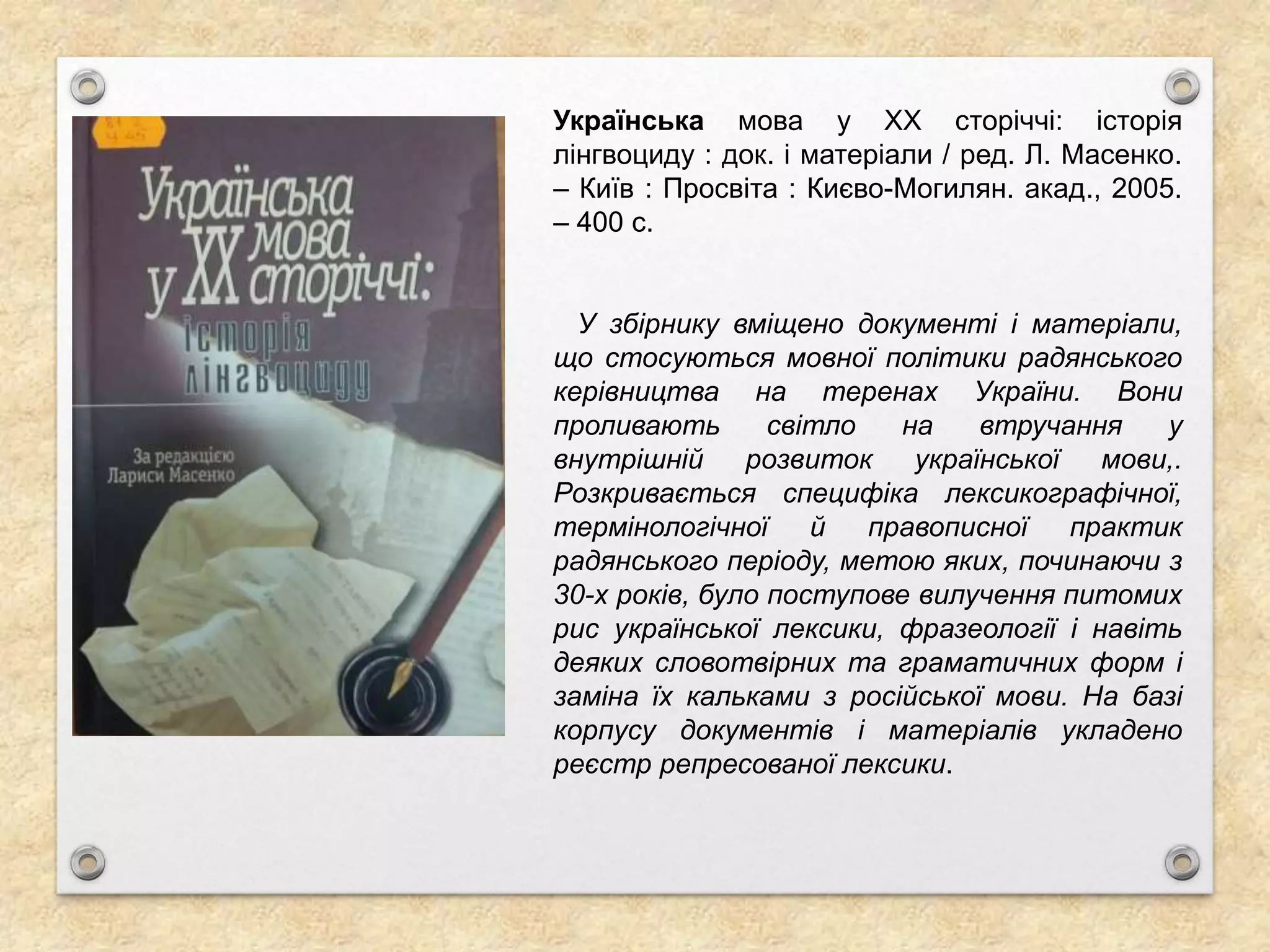 Українська мова у ХХ сторіччі: історія
лінгвоциду : док. і матеріали / ред. Л. Масенко.
– Київ : Просвіта : Києво-Могилян. акад., 2005.
– 400 с.
У збірнику вміщено документі і матеріали,
що стосуються мовної політики радянського
керівництва на теренах України. Вони
проливають світло на втручання у
внутрішній розвиток української мови,.
Розкривається специфіка лексикографічної,
термінологічної й правописної практик
радянського періоду, метою яких, починаючи з
30-х років, було поступове вилучення питомих
рис української лексики, фразеології і навіть
деяких словотвірних та граматичних форм і
заміна їх кальками з російської мови. На базі
корпусу документів і матеріалів укладено
реєстр репресованої лексики.
 
