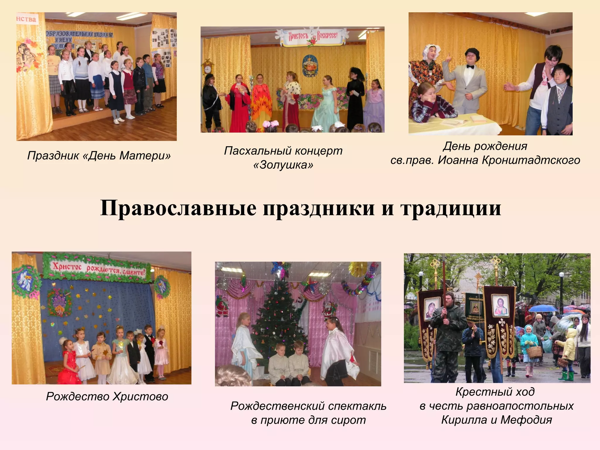 Пасхальный концерт                   День рождения
Праздник «День Матери»                              св.прав. Иоанна Кронштадтского
                             «Золушка»


           Православные праздники и традиции




  Рождество Христово                                          Крестный ход
                         Рождественский спектакль       в честь равноапостольных
                            в приюте для сирот              Кирилла и Мефодия
 