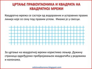 Квадратна мрежа се састоји од водоравних и усправних правих
линија које се секу под правим углом. Имамо је у свесци.
За цртање на квадратној мрежи користимо лењир. Дужину
страница одређујемо пребројавањем квадратића у редовима
и колонама.
 