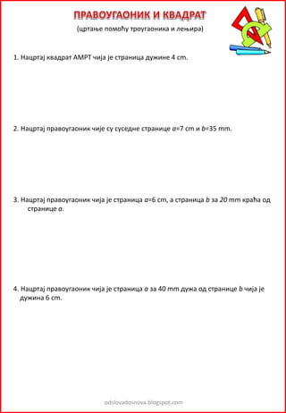 odslovadosnova.blogspot.com
(цртање помоћу троугаоника и лењира)
1. Нацртај квадрат AMРТ чија је страница дужине 4 cm.
2. Нацртај правоугаоник чије су суседне странице a=7 cm и b=35 mm.
3. Нацртај правоугаоник чија је страница a=6 cm, а страница b за 20 mm краћа од
странице а.
4. Нацртај правоугаоник чија је страница а за 40 mm дужа од странице b чија је
дужина 6 cm.
 
