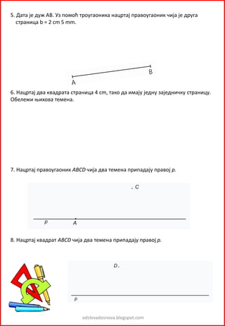 odslovadosnova.blogspot.com
5. Дата је дуж АВ. Уз помоћ троугаоника нацртај правоугаоник чија је друга
страница b = 2 cm 5 mm.
6. Нацртај два квадрата страница 4 cm, тако да имају једну заједничку страницу.
Обележи њихова темена.
7. Нацртај правоугаоник ABCD чија два темена припадају правој p.
8. Нацртај квадрат ABCD чија два темена припадају правој p.
 