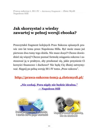 Prawa sukcesu t. III i IV — darmowy fragment — Złote Myśli
Napoleon Hill




Jak skorzystać z wiedzy
zawartej w pełnej wersji ebooka?


Przeczytałeś fragment kolejnych Praw Sukcesu spisanych pra-
wie 100 lat temu przez Napoleona Hilla. Być może znasz już
pierwsze dwa tomy tego dzieła. Nie masz dosyć? Chcesz dowie-
dzieć się więcej? Chcesz poznać formułę osiągania sukcesu i za-
stosować ją w praktyce, aby przekonać się, jakie przyniesie Ci
korzyści finansowe i duchowe? Nie będę Cię dłużej zatrzymy-
wać. Sięgnij po pełną wersję III i IV tomu „Praw sukcesu”.


 http://prawa-sukcesu-tom3-4.zlotemysli.pl/

      „Nie czekaj. Pora nigdy nie będzie idealna.”
                       — Napoleon Hill




                                10
 