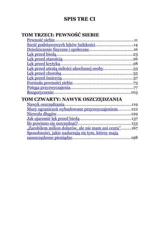 SPIS TREŚCI
                                  TREŚ


TOM TRZECI: PEWNOŚĆ SIEBIE
 Pewność siebie.....................................................................11
 Sześć podstawowych lęków ludzkości.................................14
 Dziedziczenie fizyczne i społeczne.......................................16
 Lęk przed biedą...................................................................23
 Lęk przed starością..............................................................26
 Lęk przed krytyką................................................................28
 Lęk przed utratą miłości ukochanej osoby..........................33
 Lęk przed chorobą...............................................................35
 Lęk przed śmiercią..............................................................37
 Formuła pewności siebie.....................................................73
 Potęga przyzwyczajenia.......................................................77
 Rozgoryczenie....................................................................103
TOM CZWARTY: NAWYK OSZCZĘDZANIA
 Nawyk oszczędzania...........................................................119
 Mury ograniczeń wybudowane przyzwyczajeniem...........122
 Niewola długów.................................................................129
 Jak ujarzmić lęk przed biedą.............................................137
 Ile powinno się oszczędzać?...............................................153
 „Zarobiłem milion dolarów, ale nie mam ani centa”.........167
 Sposobności, jakie nadarzają się tym, którzy mają
 zaoszczędzone pieniądze...................................................198
 