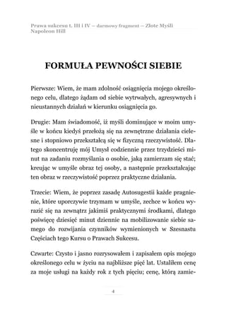 Prawa sukcesu t. III i IV — darmowy fragment — Złote Myśli
Napoleon Hill




     FORMUŁA PEWNOŚCI SIEBIE

Pierwsze: Wiem, że mam zdolność osiągnięcia mojego określo-
nego celu, dlatego żądam od siebie wytrwałych, agresywnych i
nieustannych działań w kierunku osiągnięcia go.

Drugie: Mam świadomość, iż myśli dominujące w moim umy-
śle w końcu kiedyś przełożą się na zewnętrzne działania ciele-
sne i stopniowo przekształcą się w fizyczną rzeczywistość. Dla-
tego skoncentruję mój Umysł codziennie przez trzydzieści mi-
nut na zadaniu rozmyślania o osobie, jaką zamierzam się stać;
kreując w umyśle obraz tej osoby, a następnie przekształcając
ten obraz w rzeczywistość poprzez praktyczne działania.

Trzecie: Wiem, że poprzez zasadę Autosugestii każde pragnie-
nie, które uporczywie trzymam w umyśle, zechce w końcu wy-
razić się na zewnątrz jakimiś praktycznymi środkami, dlatego
poświęcę dziesięć minut dziennie na mobilizowanie siebie sa-
mego do rozwijania czynników wymienionych w Szesnastu
Częściach tego Kursu o Prawach Sukcesu.

Czwarte: Czysto i jasno rozrysowałem i zapisałem opis mojego
określonego celu w życiu na najbliższe pięć lat. Ustaliłem cenę
za moje usługi na każdy rok z tych pięciu; cenę, którą zamie-


                                 4
 