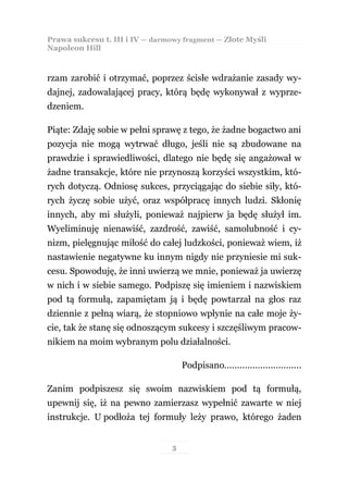 Prawa sukcesu t. III i IV — darmowy fragment — Złote Myśli
Napoleon Hill



rzam zarobić i otrzymać, poprzez ścisłe wdrażanie zasady wy-
dajnej, zadowalającej pracy, którą będę wykonywał z wyprze-
dzeniem.

Piąte: Zdaję sobie w pełni sprawę z tego, że żadne bogactwo ani
pozycja nie mogą wytrwać długo, jeśli nie są zbudowane na
prawdzie i sprawiedliwości, dlatego nie będę się angażował w
żadne transakcje, które nie przynoszą korzyści wszystkim, któ-
rych dotyczą. Odniosę sukces, przyciągając do siebie siły, któ-
rych życzę sobie użyć, oraz współpracę innych ludzi. Skłonię
innych, aby mi służyli, ponieważ najpierw ja będę służył im.
Wyeliminuję nienawiść, zazdrość, zawiść, samolubność i cy-
nizm, pielęgnując miłość do całej ludzkości, ponieważ wiem, iż
nastawienie negatywne ku innym nigdy nie przyniesie mi suk-
cesu. Spowoduję, że inni uwierzą we mnie, ponieważ ja uwierzę
w nich i w siebie samego. Podpiszę się imieniem i nazwiskiem
pod tą formułą, zapamiętam ją i będę powtarzał na głos raz
dziennie z pełną wiarą, że stopniowo wpłynie na całe moje ży-
cie, tak że stanę się odnoszącym sukcesy i szczęśliwym pracow-
nikiem na moim wybranym polu działalności.

                                     Podpisano..............................

Zanim podpiszesz się swoim nazwiskiem pod tą formułą,
upewnij się, iż na pewno zamierzasz wypełnić zawarte w niej
instrukcje. U podłoża tej formuły leży prawo, którego żaden


                                 5
 