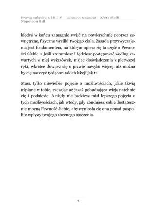Prawa sukcesu t. III i IV — darmowy fragment — Złote Myśli
Napoleon Hill



kiedyś w końcu zapragnie wyjść na powierzchnię poprzez ze-
wnętrzne, fizyczne wysiłki twojego ciała. Zasada przyzwyczaje-
nia jest fundamentem, na którym opiera się ta część o Pewno-
ści Siebie, a jeśli zrozumiesz i będziesz postępować według za-
wartych w niej wskazówek, mając doświadczenia z pierwszej
ręki, wkrótce dowiesz się o prawie nawyku więcej, niż można
by cię nauczyć tysiącem takich lekcji jak ta.

Masz tylko niewielkie pojęcie o możliwościach, jakie tkwią
uśpione w tobie, czekając aż jakaś pobudzająca wizja natchnie
cię i podniesie. A nigdy nie będziesz miał lepszego pojęcia o
tych możliwościach, jak wtedy, gdy zbudujesz sobie dostatecz-
nie mocną Pewność Siebie, aby wyniosła cię ona ponad pospo-
lite wpływy twojego obecnego otoczenia.




                                 9
 