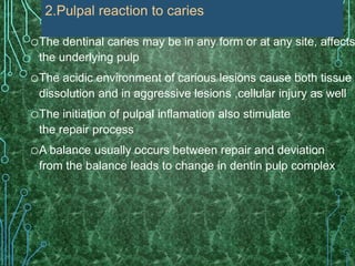 oThe dentinal caries may be in any form or at any site, affects
the underlying pulp
oThe acidic environment of carious lesions cause both tissue
dissolution and in aggressive lesions ,cellular injury as well
oThe initiation of pulpal inflamation also stimulate
the repair process
oA balance usually occurs between repair and deviation
from the balance leads to change in dentin pulp complex
2.Pulpal reaction to caries
 