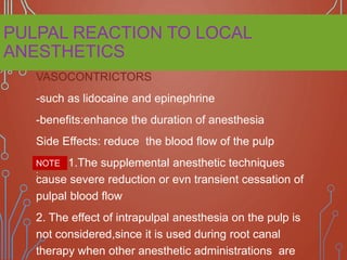 PULPAL REACTION TO LOCAL
ANESTHETICS
VASOCONTRICTORS
-such as lidocaine and epinephrine
-benefits:enhance the duration of anesthesia
Side Effects: reduce the blood flow of the pulp
1.The supplemental anesthetic techniques
cause severe reduction or evn transient cessation of
pulpal blood flow
2. The effect of intrapulpal anesthesia on the pulp is
not considered,since it is used during root canal
therapy when other anesthetic administrations are
NOTE
:
 