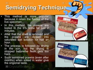 Semidrying Technique
• This method is more popular
because it retain the flavour of the
live specimen .
• In this method, the prawns are
boiled in the 6% brine for just 2
minutes.
• After that the shell is removed and
the prawns are dipped into
saturated salt solution for half an
hour.
• The process is followed by drying
in the sun, but the drying is
stopped beforethe flesh gets too
hard.
• Such semidried prawns (even after
months) when soked in water give
the origional taste.
 
