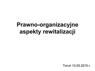 Prawno-organizacyjne
aspekty rewitalizacji
Toruń 13.05.2015 r.
 