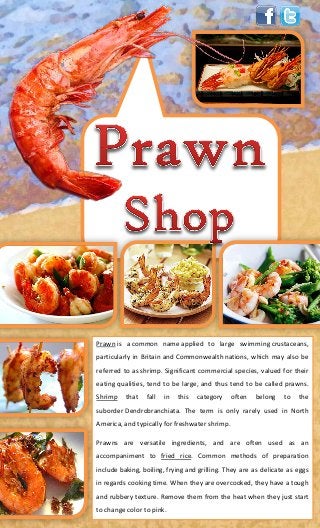 Prawn is a common name applied to large swimming crustaceans,
particularly in Britain and Commonwealth nations, which may also be
referred to as shrimp. Significant commercial species, valued for their
eating qualities, tend to be large, and thus tend to be called prawns.
Shrimp that fall in this category often belong to the
suborder Dendrobranchiata. The term is only rarely used in North
America, and typically for freshwater shrimp.
Prawns are versatile ingredients, and are often used as an
accompaniment to fried rice. Common methods of preparation
include baking, boiling, frying and grilling. They are as delicate as eggs
in regards cooking time. When they are overcooked, they have a tough
and rubbery texture. Remove them from the heat when they just start
to change color to pink.
 