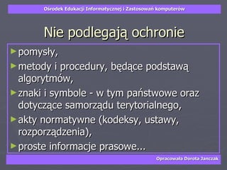 Nie podlegają ochronie pomysły,  metody i procedury, będące podstawą algorytmów,  znaki i symbole - w tym państwowe oraz dotyczące samorządu terytorialnego,  akty normatywne (kodeksy, ustawy, rozporządzenia),  proste informacje prasowe... 