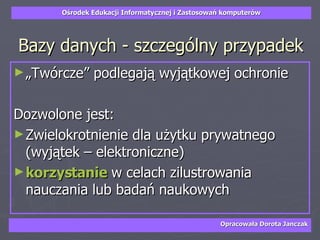 Bazy danych - szczególny przypadek „Twórcze” podlegają wyjątkowej ochronie Dozwolone jest:  Zwielokrotnienie dla użytku prywatnego (wyjątek – elektroniczne) korzystanie   w celach zilustrowania nauczania lub badań naukowych 
