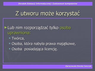 Z utworu może korzystać Lub nim rozporządzać tylko  osoba uprawniona: Twórca, Osoba, która nabyła prawa majątkowe, Osoba  posiadająca licencję. 