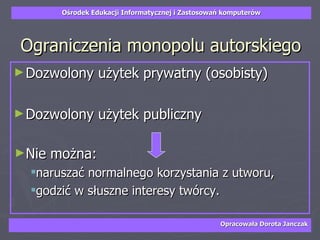 Ograniczenia monopolu autorskiego Dozwolony użytek prywatny (osobisty) Dozwolony użytek publiczny Nie można: naruszać normalnego korzystania z utworu,  godzić w słuszne interesy twórcy.  