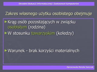 Zakres własnego użytku osobistego obejmuje Krąg osób pozostających w związku  osobistym  (rodzina)  W stosunku  towarzyskim  (koledzy) Warunek - brak korzyści materialnych 
