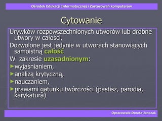 Cytowanie Urywków rozpowszechnionych utworów lub drobne utwory w całości,  Dozwolone jest jedynie w utworach stanowiących samoistną  całość   W  zakresie  uzasadnionym :  wyjaśnianiem,  analizą krytyczną,  nauczaniem,  prawami gatunku twórczości (pastisz, parodia, karykatura) 