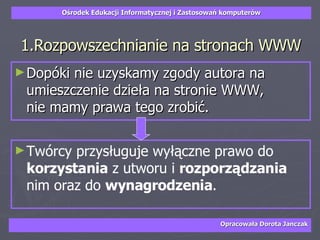 1.Rozpowszechnianie na stronach WWW Dopóki nie uzyskamy zgody autora na umieszczenie dzieła na stronie WWW,  nie mamy prawa tego zrobić.  Twórcy przysługuje wyłączne prawo do  korzystania  z utworu i  rozporządzania  nim oraz do  wynagrodzenia .  