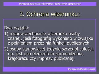 2. Ochrona wizerunku: Dwa wyjątki: 1) rozpowszechnianie wizerunku osoby znanej, jeśli fotografię wykonano w związku z pełnieniem przez nią funkcji publicznych  2) osoby stanowiącej jedynie szczegół całości, np. jest ona elementem zgromadzenia, krajobrazu czy imprezy publicznej. 