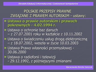 POLSKIE PRZEPISY PRAWNE  ZWIĄZANE Z PRAWEM AUTORSKIM - ustawy: Ustawa o prawie autorskim i prawach pokrewnych - 4.02.1994 r. Ustawa o ochronie baz danych  – z 27.07.2001 roku w kształcie z 10.11.2002  Ustawa o świadczeniu usług drogą elektroniczną  – z 18.07.2002, weszła w życie 10.03.2003  Ustawa Prawo własności przemysłowej - 30.06.2000  Ustawa o radiofonii i telewizji  - 29.12.1992, z późniejszymi zmianami 
