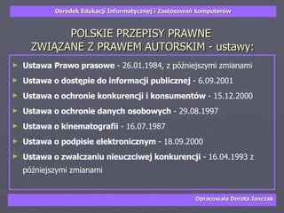 POLSKIE PRZEPISY PRAWNE  ZWIĄZANE Z PRAWEM AUTORSKIM - ustawy: Ustawa   Prawo prasowe  - 26.01.1984, z późniejszymi zmianami  Ustawa o dostępie do informacji publicznej  - 6.09.2001  Ustawa o ochronie konkurencji i konsumentów  - 15.12.2000  Ustawa o ochronie danych osobowych  - 29.08.1997  Ustawa o kinematografii  - 16.07.1987  Ustawa o podpisie elektronicznym  - 18.09.2000  Ustawa o zwalczaniu nieuczciwej konkurencji  - 16.04.1993 z późniejszymi zmianami 