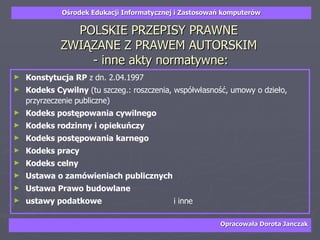 POLSKIE PRZEPISY PRAWNE  ZWIĄZANE Z PRAWEM AUTORSKIM  - inne akty normatywne: Konstytucja RP  z dn. 2.04.1997 Kodeks Cywilny  (tu szczeg.: roszczenia, współwłasność, umowy o dzieło, przyrzeczenie publiczne) Kodeks postępowania cywilnego Kodeks rodzinny i opiekuńczy  Kodeks postępowania karnego Kodeks pracy Kodeks celny Ustawa o zamówieniach publicznych Ustawa Prawo budowlane ustawy podatkowe  i inne   