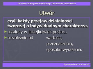 Utwór czyli każdy przejaw działalności twórczej o indywidualnym charakterze,   ustalony w jakiejkolwiek postaci,  niezależnie od    wartości,  przeznaczenia,  sposobu wyrażenia.  