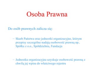Osoba Prawna Do osób prawnych zalicza się: Skarb Państwa oraz jednostki organizacyjne, którym przepisy szczególne nadają osobowość prawną np.. Spółka z o.o., Spółdzielnia, Fundacja Jednostka organizacyjna uzyskuje osobowość prawną z chwilą jej wpisu do właściwego rejestru 