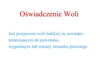 Oświadczenie Woli Jest przejawem woli ludzkiej na zewnątrz, zmierzającym do powstania,  wygaśnięcia lub zmiany stosunku prawnego 