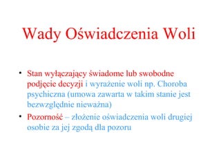 Wady Oświadczenia Woli Stan wyłączający świadome lub swobodne podjęcie decyzji  i wyrażenie woli np. Choroba psychiczna (umowa zawarta w takim stanie jest bezwzględnie nieważna) Pozorność  – złożenie oświadczenia woli drugiej osobie za jej zgodą dla pozoru 