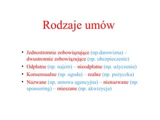 Rodzaje umów Jednostronnie zobowiązujące  (np.darowizna) – dwustronnie zobowiązujące  (np. ubezpieczenie)  Odpłatne  (np. najem) –  nieodpłatne  (np. użyczenie) Konsensualne  (np. ugoda) –  realne  (np. pożyczka) Nazwane  (np. umowa agencyjna) –  nienazwane  (np. sponsoring) –  mieszane  (np. akwizycja) 