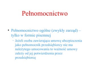 Pełnomocnictwo ogólne (zwykły zarząd) – tylko w formie pisemnej Jeżeli osoba zawierająca umowę ubezpieczenia jako pełnomocnik przedsiębiorcy nie ma należytego umocowania to ważność umowy zależy od jej potwierdzenia przez przedsiębiorcę Pełnomocnictwo 