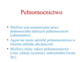 Możliwe jest ustanawianie przez pełnomocnika dalszych pełnomocnictw (substytutów) Agent nie może udzielić pełnomocnictwa w imieniu zakładu ubezpieczeń Możliwy różny zakres pełnomocnictwa (czas, rodzaj czynności, maksymalna kwota itp.) Pełnomocnictwo 