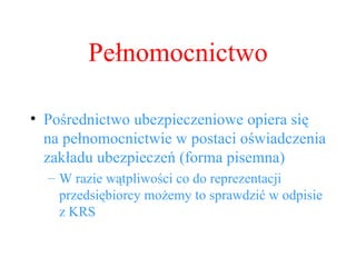 Pośrednictwo ubezpieczeniowe opiera się na pełnomocnictwie w postaci oświadczenia zakładu ubezpieczeń (forma pisemna) W razie wątpliwości co do reprezentacji przedsiębiorcy możemy to sprawdzić w odpisie z KRS Pełnomocnictwo 