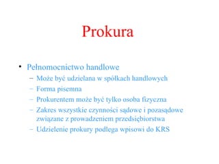 Prokura Pełnomocnictwo handlowe Może być udzielana w spółkach handlowych Forma pisemna Prokurentem może być tylko osoba fizyczna Zakres wszystkie czynności sądowe i pozasądowe związane z prowadzeniem przedsiębiorstwa Udzielenie prokury podlega wpisowi do KRS 