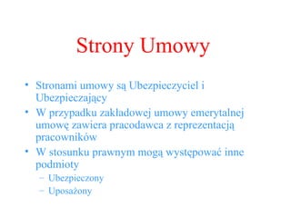 Strony Umowy Stronami umowy są Ubezpieczyciel i Ubezpieczający W przypadku zakładowej umowy emerytalnej umowę zawiera pracodawca z reprezentacją pracowników W stosunku prawnym mogą występować inne podmioty Ubezpieczony Uposażony 