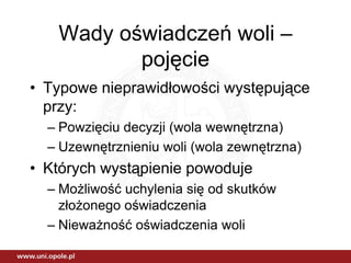 Wady oświadczeń woli –
          pojęcie
• Typowe nieprawidłowości występujące
  przy:
  – Powzięciu decyzji (wola wewnętrzna)
  – Uzewnętrznieniu woli (wola zewnętrzna)
• Których wystąpienie powoduje
  – Możliwość uchylenia się od skutków
    złożonego oświadczenia
  – Nieważność oświadczenia woli
 