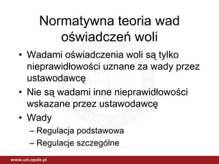Normatywna teoria wad
       oświadczeń woli
• Wadami oświadczenia woli są tylko
  nieprawidłowości uznane za wady przez
  ustawodawcę
• Nie są wadami inne nieprawidłowości
  wskazane przez ustawodawcę
• Wady
  – Regulacja podstawowa
  – Regulacje szczególne
 